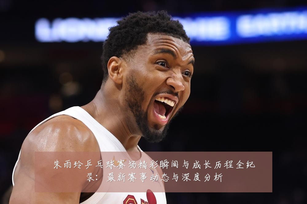 朱雨玲乒乓球赛场精彩瞬间与成长历程全纪录:最新赛事动态与深度分析